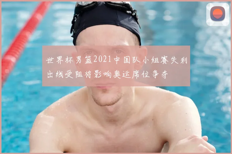 世界杯男篮2021中国队小组赛失利出线受阻将影响奥运席位争夺