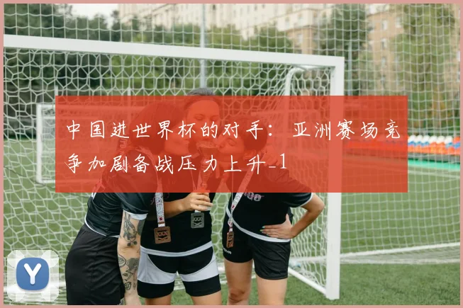 中国进世界杯的对手:亚洲赛场竞争加剧备战压力上升_1
