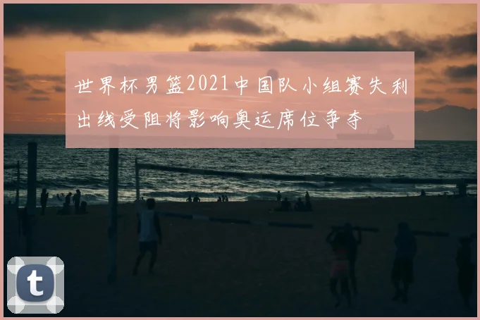 世界杯男篮2021中国队小组赛失利出线受阻将影响奥运席位争夺