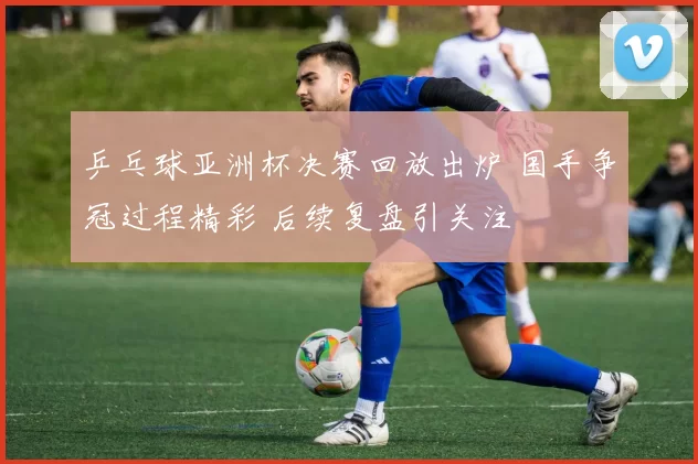 乒乓球亚洲杯决赛回放出炉 国手争冠过程精彩 后续复盘引关注