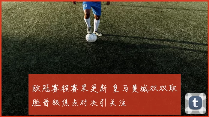 欧冠赛程赛果更新 皇马曼城双双取胜晋级焦点对决引关注