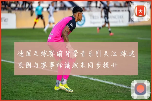 德国足球赛前背景音乐引关注 球迷氛围与赛事转播效果同步提升