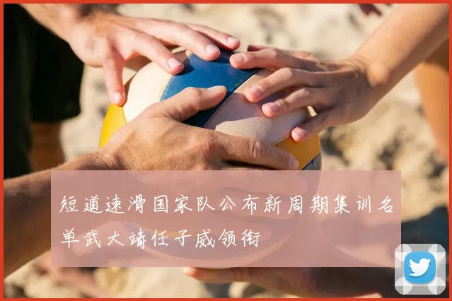 短道速滑国家队公布新周期集训名单武大靖任子威领衔