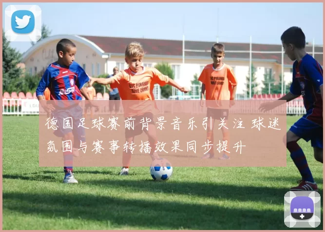 德国足球赛前背景音乐引关注 球迷氛围与赛事转播效果同步提升