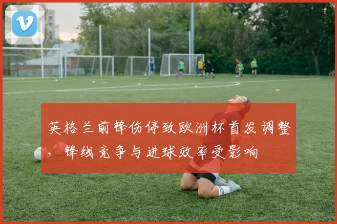 英格兰前锋伤停致欧洲杯首发调整，锋线竞争与进球效率受影响