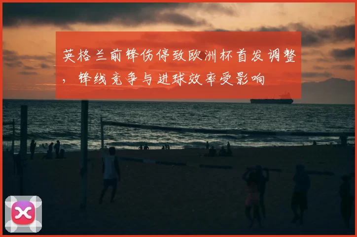 英格兰前锋伤停致欧洲杯首发调整，锋线竞争与进球效率受影响