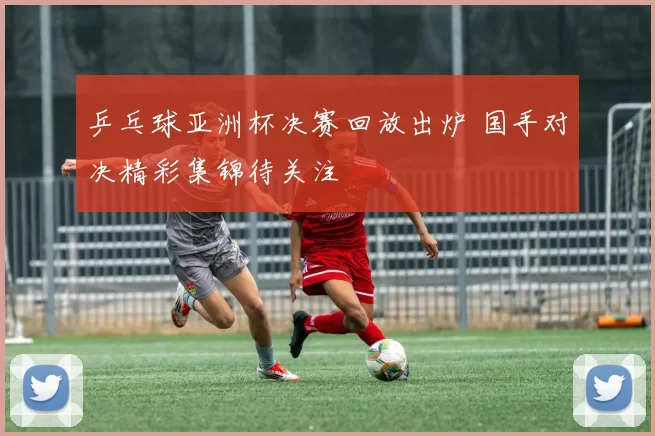 乒乓球亚洲杯决赛回放出炉 国手对决精彩集锦待关注