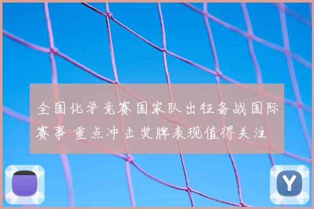 全国化学竞赛国家队出征备战国际赛事 重点冲击奖牌表现值得关注