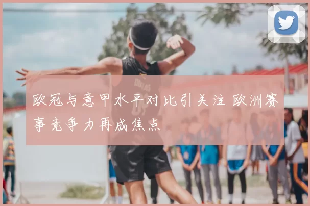 欧冠与意甲水平对比引关注 欧洲赛事竞争力再成焦点