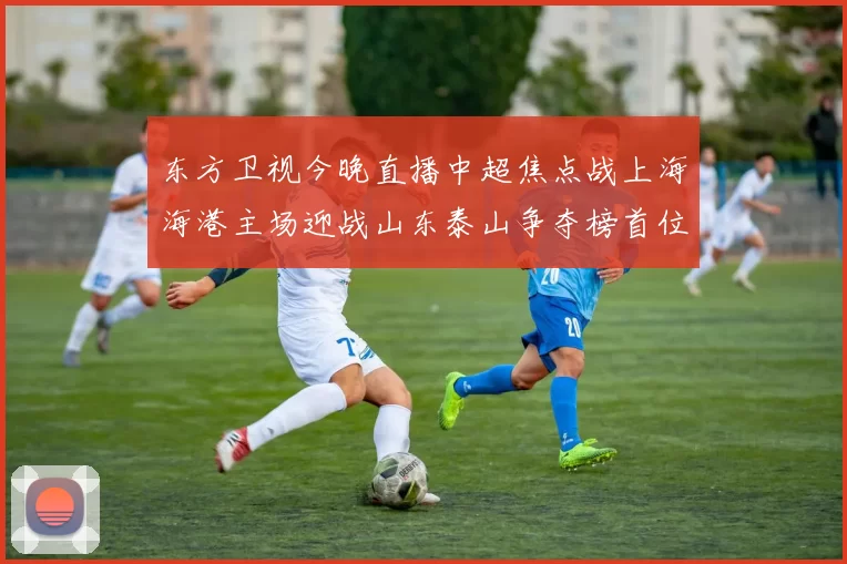 东方卫视今晚直播中超焦点战上海海港主场迎战山东泰山争夺榜首位置