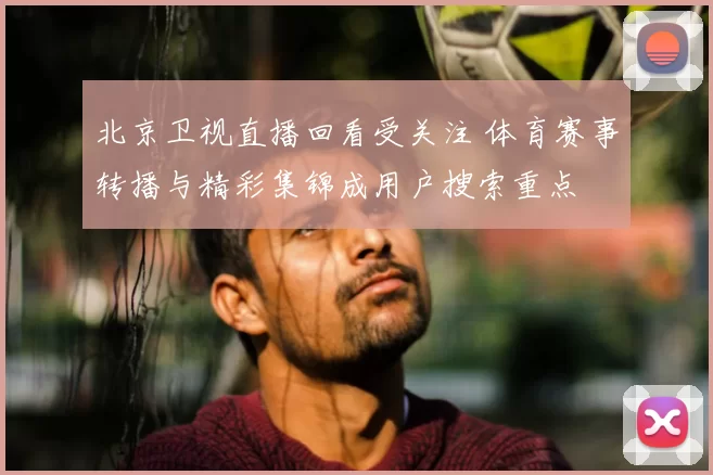 北京卫视直播回看受关注 体育赛事转播与精彩集锦成用户搜索重点