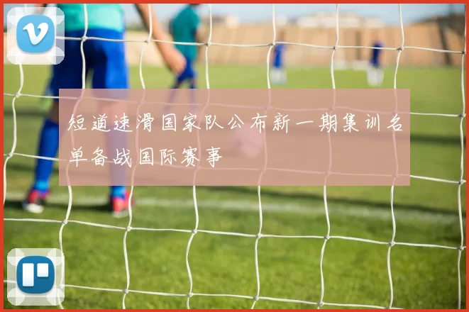 短道速滑国家队公布新一期集训名单备战国际赛事